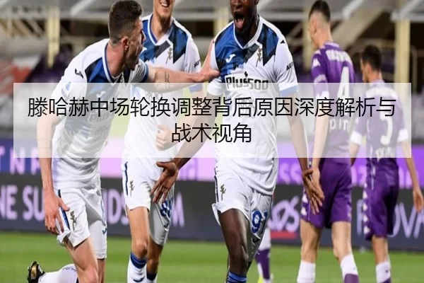 滕哈赫中场轮换调整背后原因深度解析与战术视角